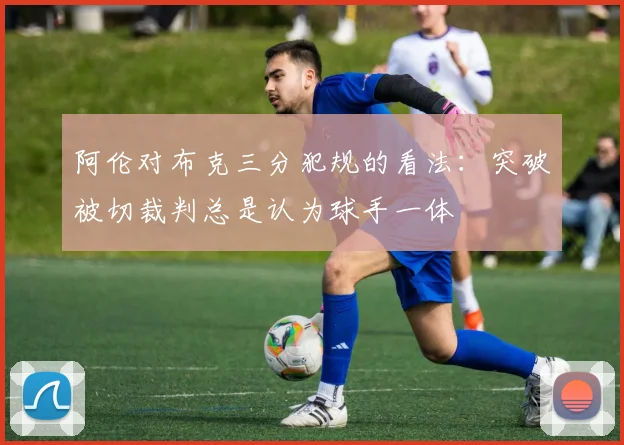 阿伦对布克三分犯规的看法：突破被切裁判总是认为球手一体