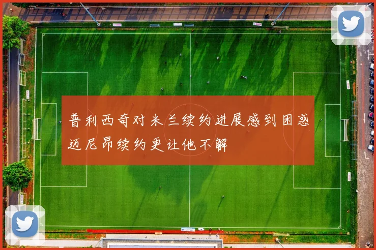 普利西奇对米兰续约进展感到困惑迈尼昂续约更让他不解