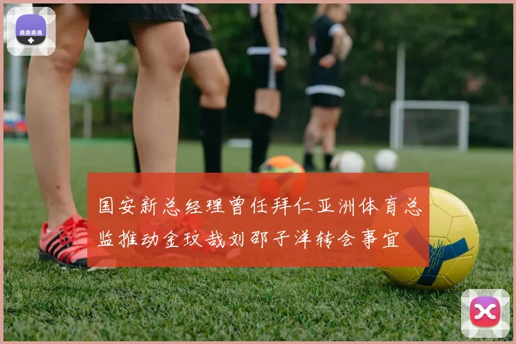 国安新总经理曾任拜仁亚洲体育总监推动金玟哉刘邵子洋转会事宜