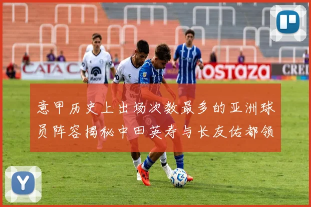 意甲历史上出场次数最多的亚洲球员阵容揭秘中田英寿与长友佑都领衔