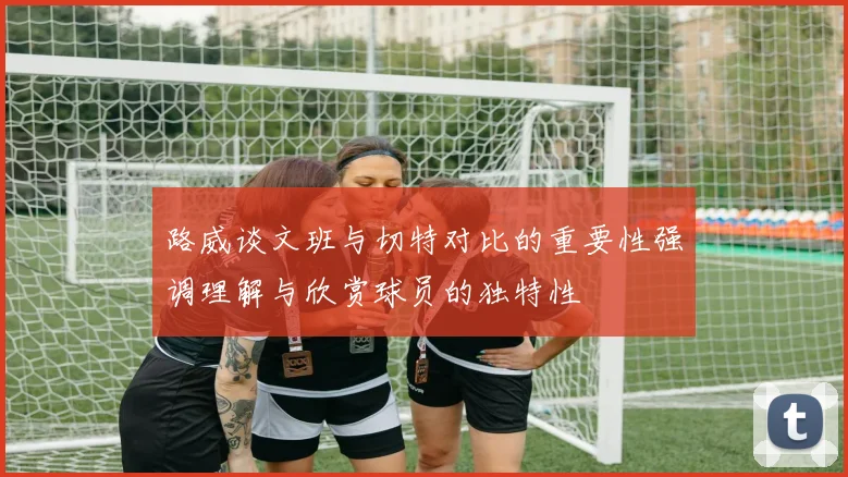 路威谈文班与切特对比的重要性强调理解与欣赏球员的独特性
