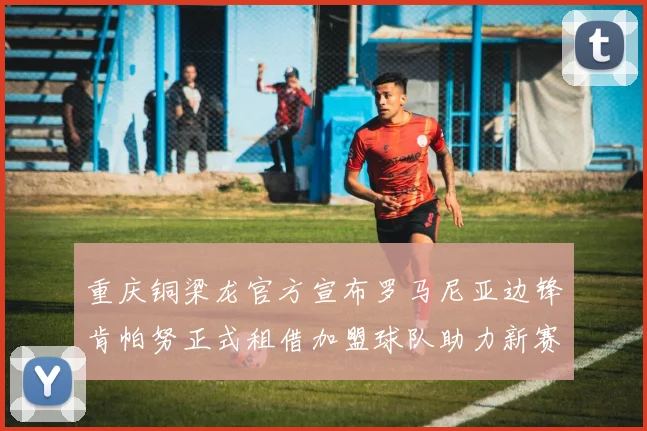 重庆铜梁龙官方宣布罗马尼亚边锋肯帕努正式租借加盟球队助力新赛季