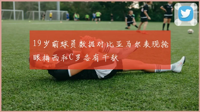 19岁前球员数据对比亚马尔表现抢眼梅西和C罗各有千秋