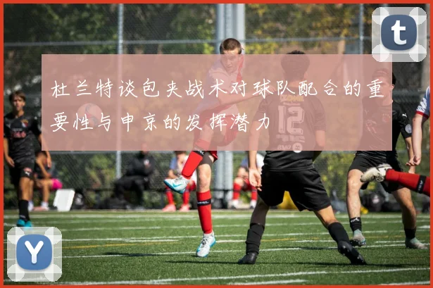 杜兰特谈包夹战术对球队配合的重要性与申京的发挥潜力