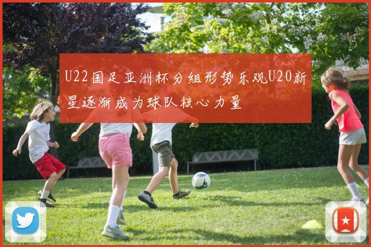U22国足亚洲杯分组形势乐观U20新星逐渐成为球队核心力量