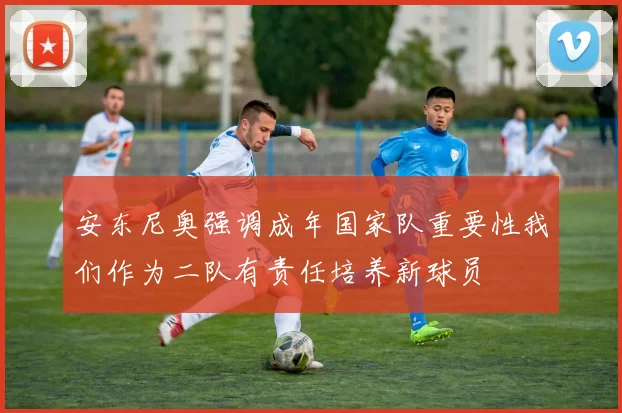 安东尼奥强调成年国家队重要性我们作为二队有责任培养新球员