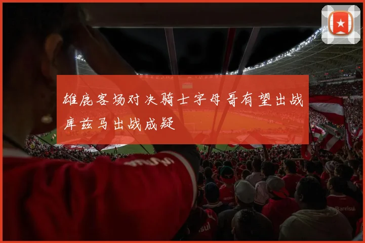 雄鹿客场对决骑士字母哥有望出战库兹马出战成疑