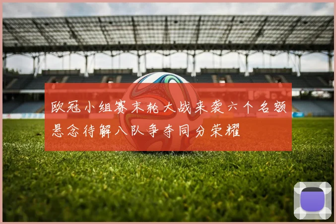 欧冠小组赛末轮大战来袭六个名额悬念待解八队争夺同分荣耀