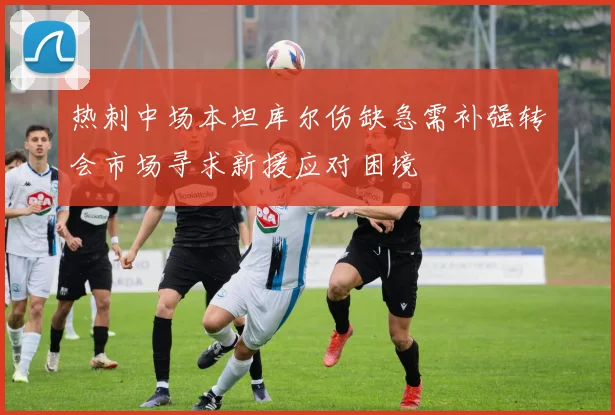 热刺中场本坦库尔伤缺急需补强转会市场寻求新援应对困境