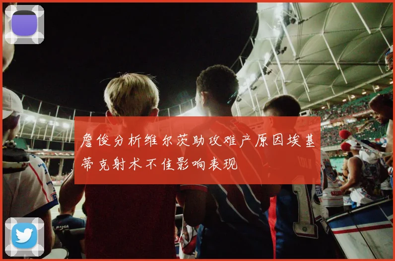 詹俊分析维尔茨助攻难产原因埃基蒂克射术不佳影响表现