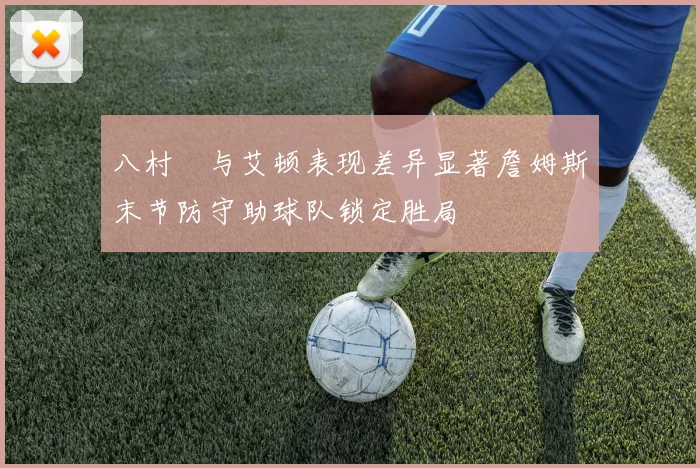 八村塁与艾顿表现差异显著詹姆斯末节防守助球队锁定胜局