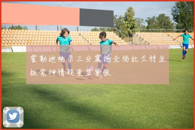 霍勒迪绝杀三分震撼全场杜兰特坐板凳神情凝重显紧张