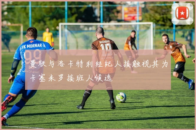 曼联与洛卡特利经纪人接触视其为卡塞米罗接班人候选